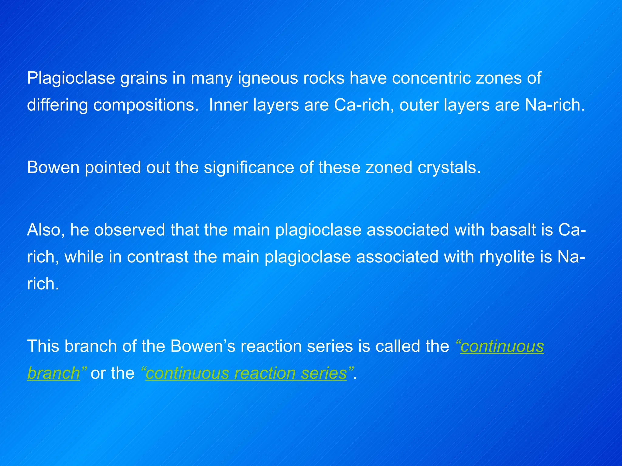 Plagioclase grains in many igneous rocks have concentric zones of differing compositions.  Inner layers are Ca-rich, outer layers are Na-rich. Bowen pointed out the significance of these zoned crystals. Also, he observed that the main plagioclase associated with basalt is Ca-rich, while in contrast the main plagioclase associated with rhyolite is Na-rich. This branch of the Bowen’s reaction series is called the  “ continuous branch ”  or the  “ continuous reaction series ” . 