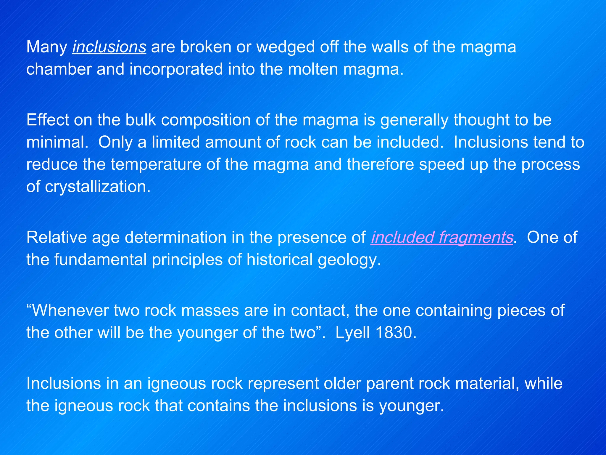Many  inclusions  are broken or wedged off the walls of the magma chamber and incorporated into the molten magma. Effect on the bulk composition of the magma is generally thought to be minimal.  Only a limited amount of rock can be included.  Inclusions tend to reduce the temperature of the magma and therefore speed up the process of crystallization.   Relative age determination in the presence of  included fragments .  One of the fundamental principles of historical geology.   “ Whenever two rock masses are in contact, the one containing pieces of the other will be the younger of the two”.  Lyell 1830. Inclusions in an igneous rock represent older parent rock material, while the igneous rock that contains the inclusions is younger. 