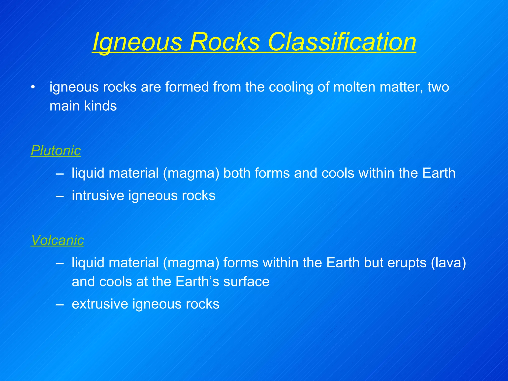 Igneous Rocks Classification igneous rocks are formed from the cooling of molten matter, two main kinds Plutonic liquid material (magma) both forms and cools within the Earth intrusive igneous rocks   Volcanic liquid material (magma) forms within the Earth but erupts (lava) and cools at the Earth’s surface extrusive igneous rocks 