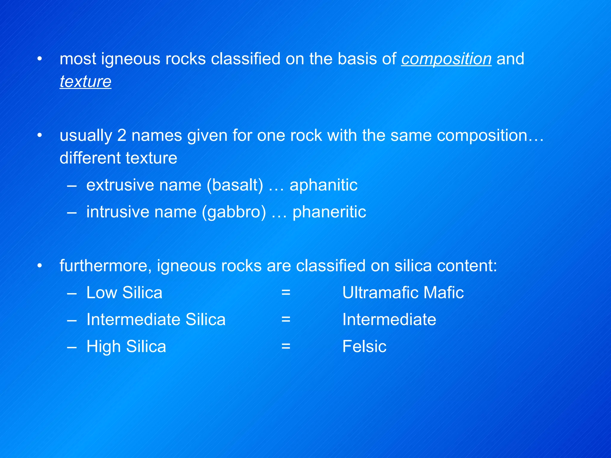 most igneous rocks classified on the basis of  composition  and  texture usually 2 names given for one rock with the same composition… different texture  extrusive name (basalt) … aphanitic intrusive name (gabbro) … phaneritic furthermore, igneous rocks are classified on silica content: Low Silica  =  Ultramafic Mafic Intermediate Silica  =  Intermediate High Silica  =  Felsic 