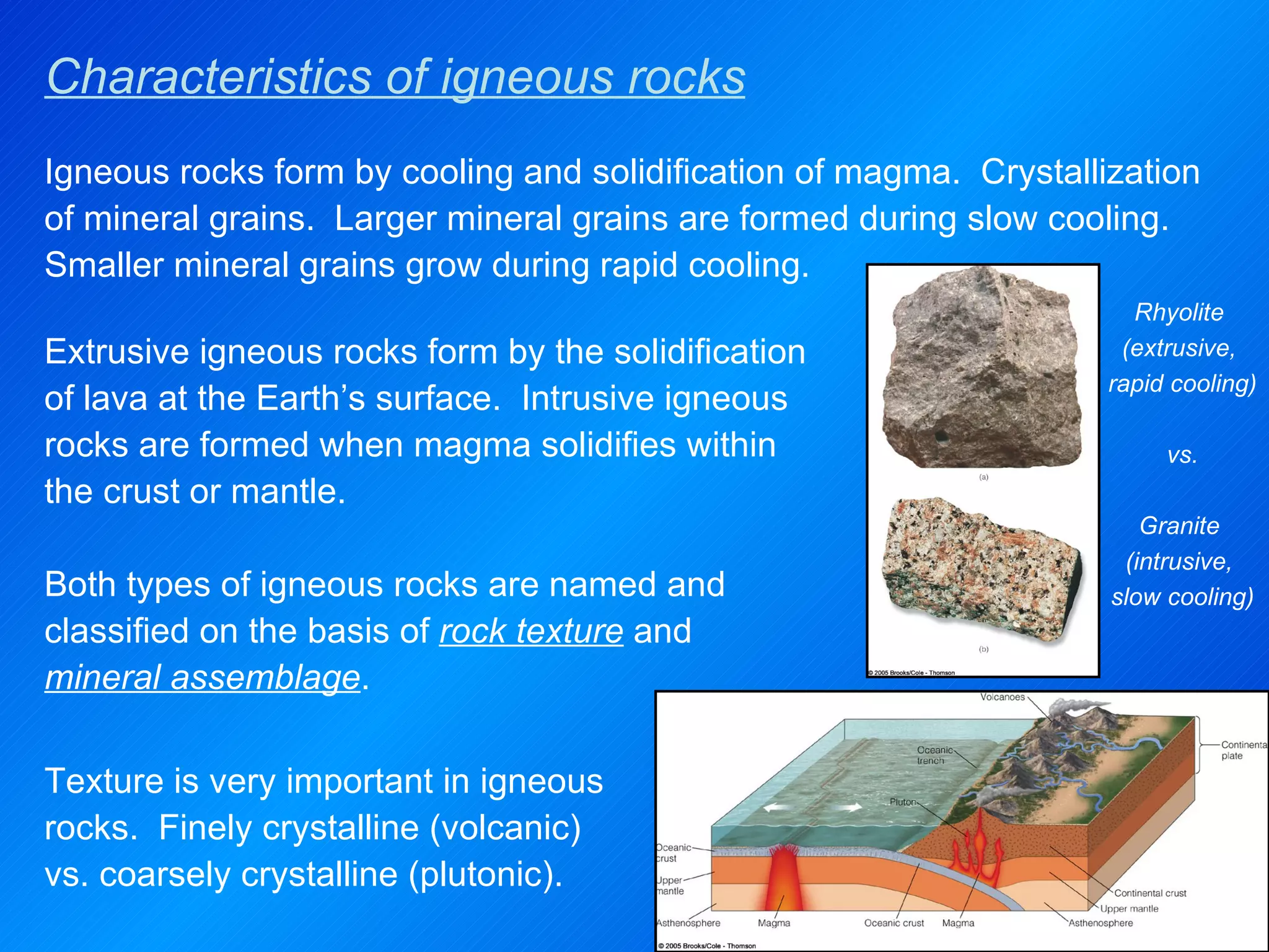 Characteristics of igneous rocks Rhyolite  (extrusive,  rapid cooling) vs. Granite  (intrusive,  slow cooling) Extrusive igneous rocks form by the solidification of lava at the Earth’s surface.  Intrusive igneous rocks are formed when magma solidifies within the crust or mantle.  Both types of igneous rocks are named and classified on the basis of  rock texture  and  mineral assemblage . Igneous rocks form by cooling and solidification of magma.  Crystallization of mineral grains.  Larger mineral grains are formed during slow cooling.  Smaller mineral grains grow during rapid cooling.  Texture is very important in igneous rocks.  Finely crystalline (volcanic) vs. coarsely crystalline (plutonic). 