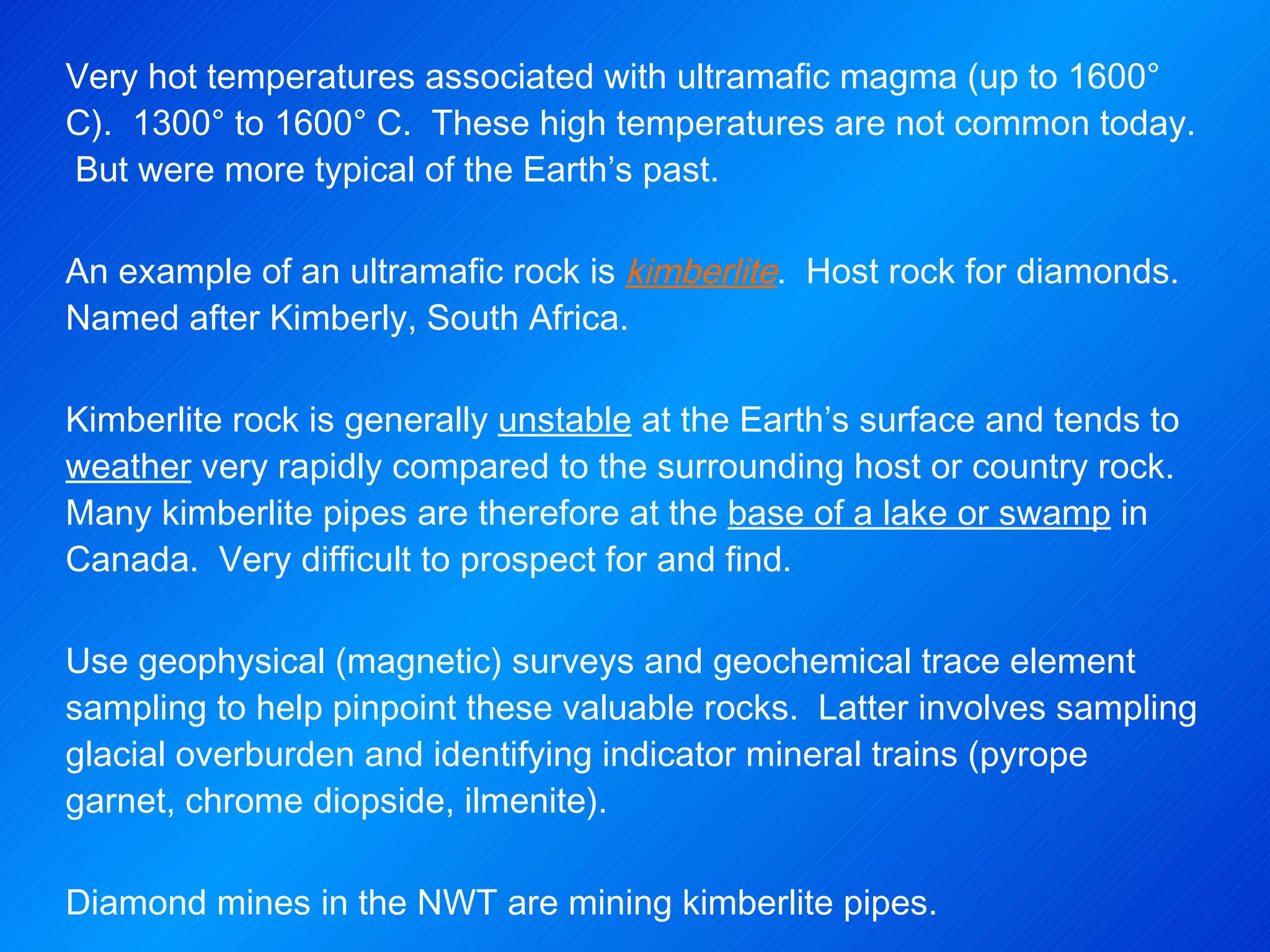 Very hot temperatures associated with ultramafic magma (up to 1600° C).  1300° to 1600° C.  These high temperatures are not common today.  But were more typical of the Earth’s past.   An example of an ultramafic rock is  kimberlite .  Host rock for diamonds.  Named after Kimberly, South Africa.   Kimberlite rock is generally  unstable  at the Earth’s surface and tends to  weather  very rapidly compared to the surrounding host or country rock.  Many kimberlite pipes are therefore at the  base of a lake or swamp  in Canada.  Very difficult to prospect for and find. Use geophysical (magnetic) surveys and geochemical trace element sampling to help pinpoint these valuable rocks.  Latter involves sampling glacial overburden and identifying indicator mineral trains (pyrope garnet, chrome diopside, ilmenite).   Diamond mines in the NWT are mining kimberlite pipes. 