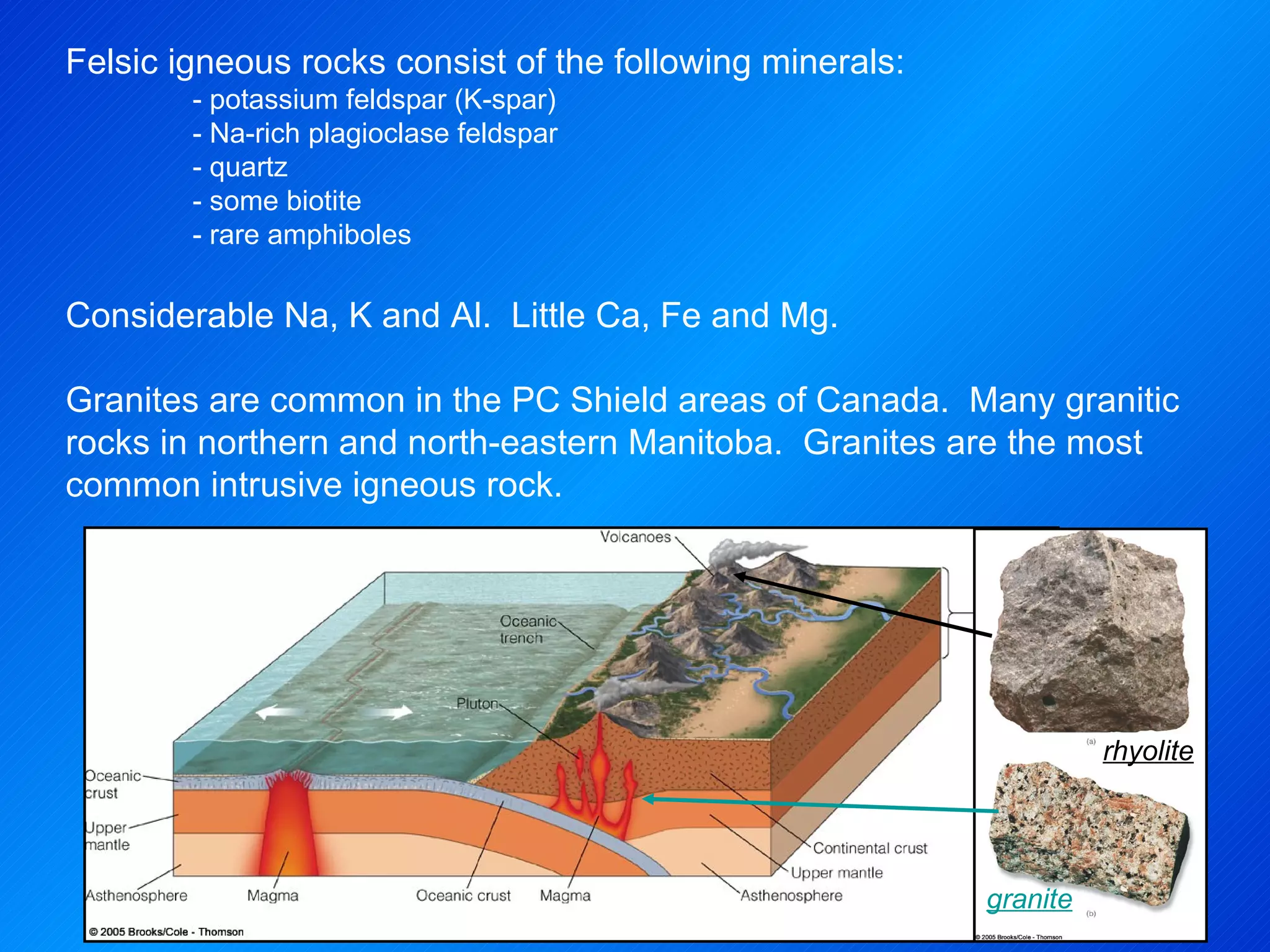 rhyolite granite Felsic igneous rocks consist of the following minerals: - potassium feldspar (K-spar) - Na-rich plagioclase feldspar - quartz - some biotite  - rare amphiboles   Considerable Na, K and Al.  Little Ca, Fe and Mg.   Granites are common in the PC Shield areas of Canada.  Many granitic rocks in northern and north-eastern Manitoba.  Granites are the most common intrusive igneous rock. 