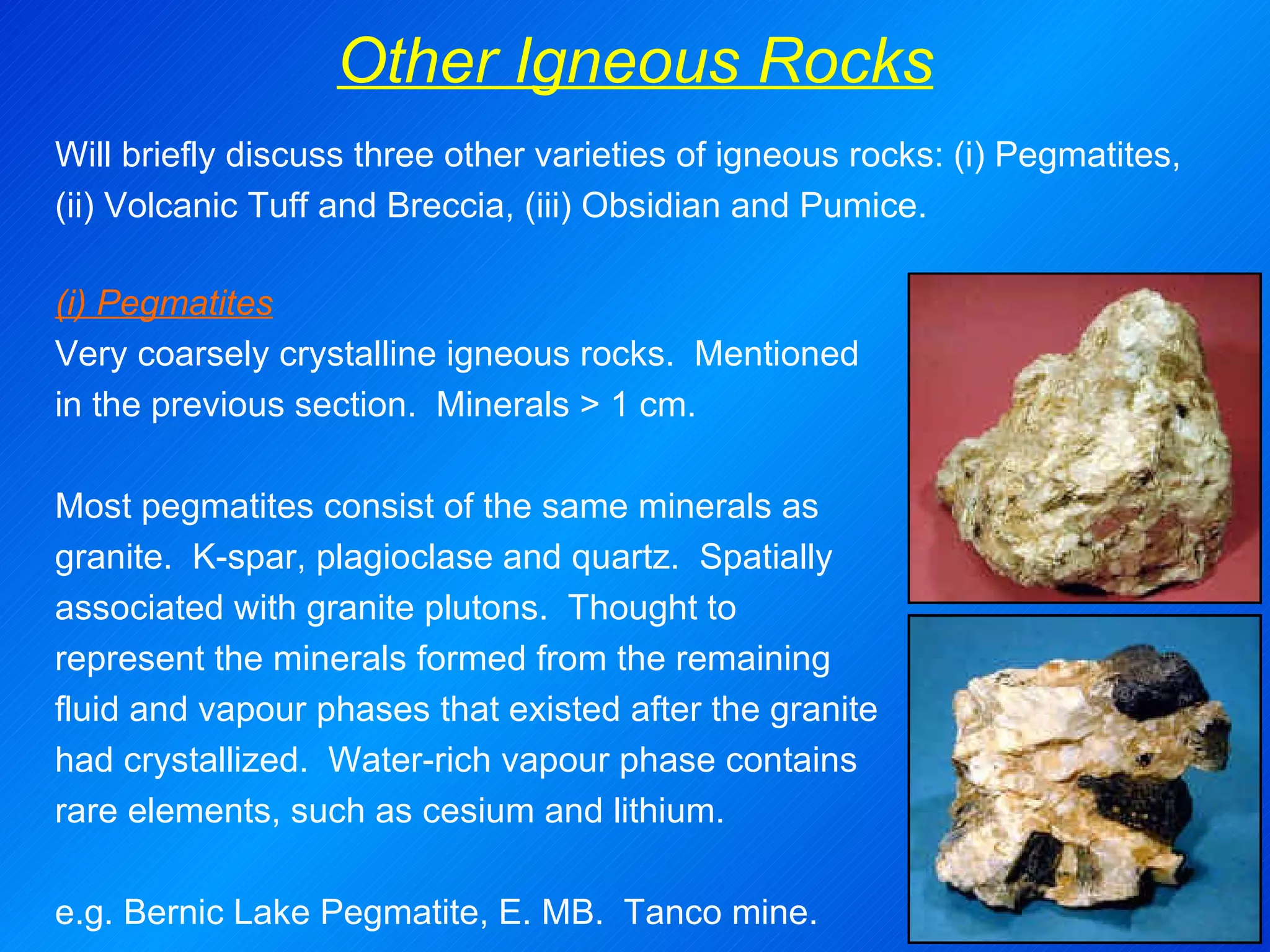Other Igneous Rocks (i) Pegmatites Very coarsely crystalline igneous rocks.  Mentioned in the previous section.  Minerals > 1 cm.   Most pegmatites consist of the same minerals as granite.  K-spar, plagioclase and quartz.  Spatially associated with granite plutons.  Thought to represent the minerals formed from the remaining fluid and vapour phases that existed after the granite had crystallized.  Water-rich vapour phase contains rare elements, such as cesium and lithium.   e.g.  Bernic Lake Pegmatite, E. MB.  Tanco mine. Will briefly discuss three other varieties of igneous rocks: (i) Pegmatites, (ii) Volcanic Tuff and Breccia, (iii) Obsidian and Pumice. 