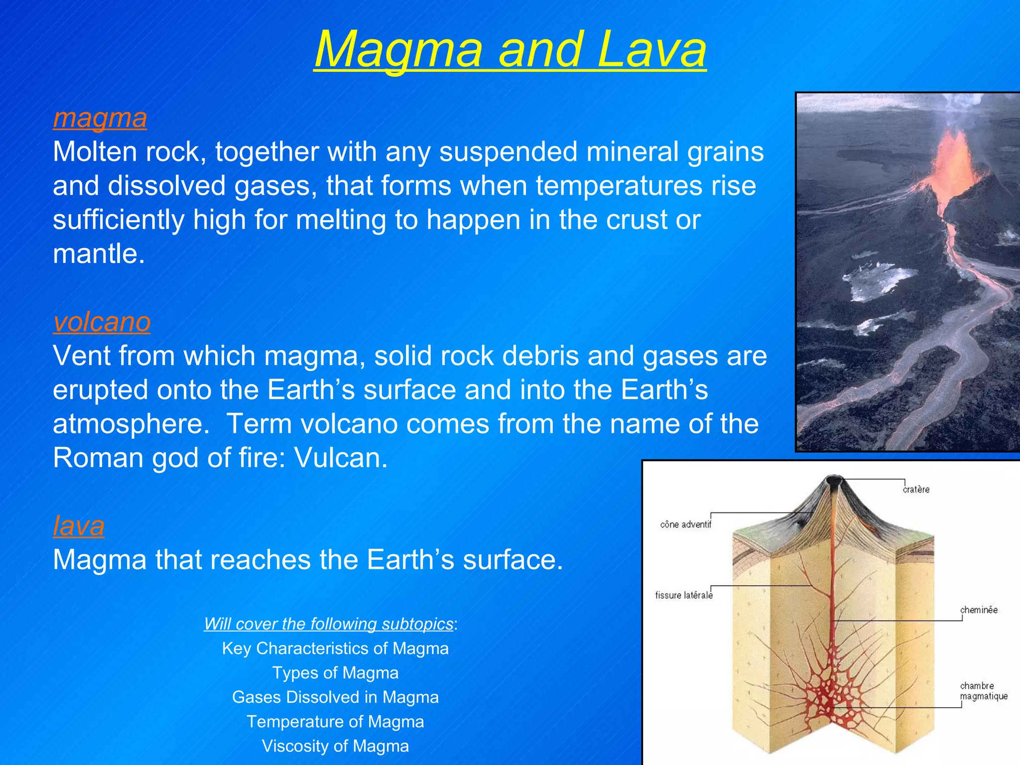 Magma and Lava magma Molten rock, together with any suspended mineral grains and dissolved gases, that forms when temperatures rise sufficiently high for melting to happen in the crust or mantle.   volcano Vent from which magma, solid rock debris and gases are erupted onto the Earth’s surface and into the Earth’s atmosphere.  Term volcano comes from the name of the Roman god of fire: Vulcan.   lava Magma that reaches the Earth’s surface. Will cover the following subtopics :  Key Characteristics of Magma Types of Magma Gases Dissolved in Magma Temperature of Magma Viscosity of Magma 