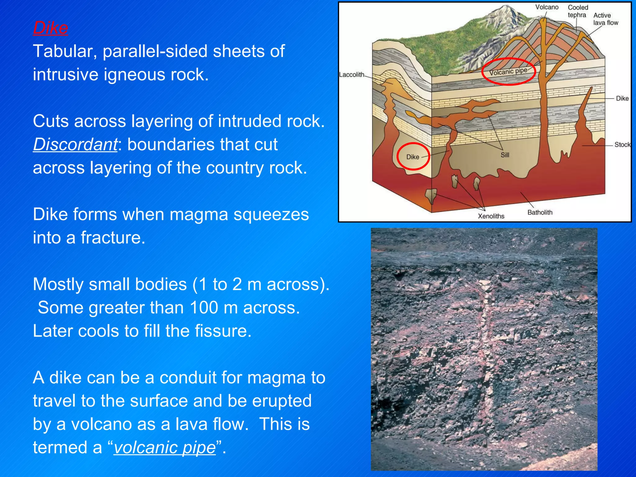 Dike Tabular, parallel-sided sheets of intrusive igneous rock.  Cuts across layering of intruded rock.  Discordant : boundaries that cut across layering of the country rock. Dike forms when magma squeezes into a fracture.   Mostly small bodies (1 to 2 m across).  Some greater than 100 m across.  Later cools to fill the fissure.  A dike can be a conduit for magma to travel to the surface and be erupted by a volcano as a lava flow.  This is termed a “ volcanic pipe ”. 