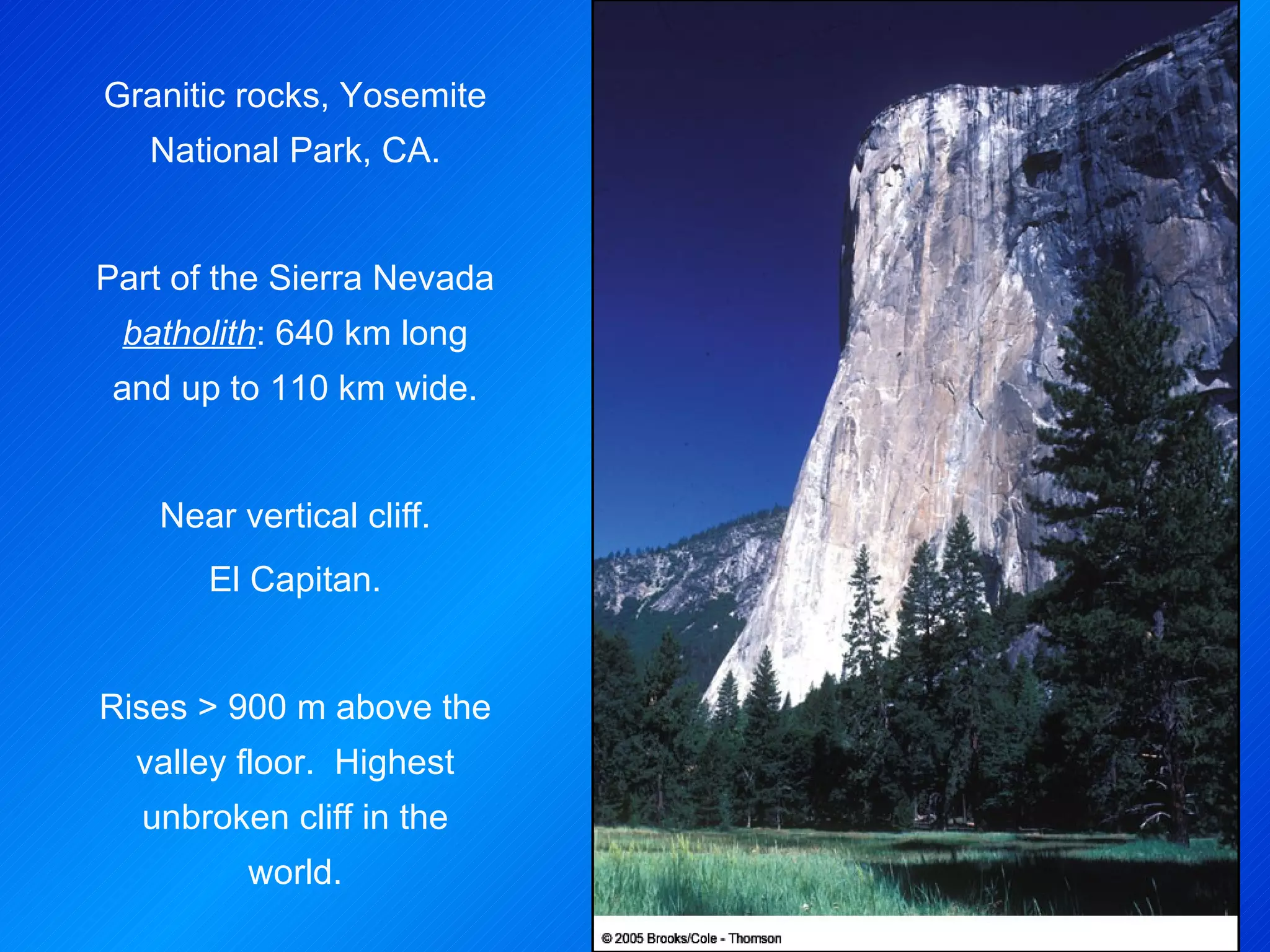 Granitic rocks, Yosemite National Park, CA. Part of the Sierra Nevada  batholith : 640 km long and up to 110 km wide. Near vertical cliff. El Capitan. Rises > 900 m above the valley floor.  Highest unbroken cliff in the world. 