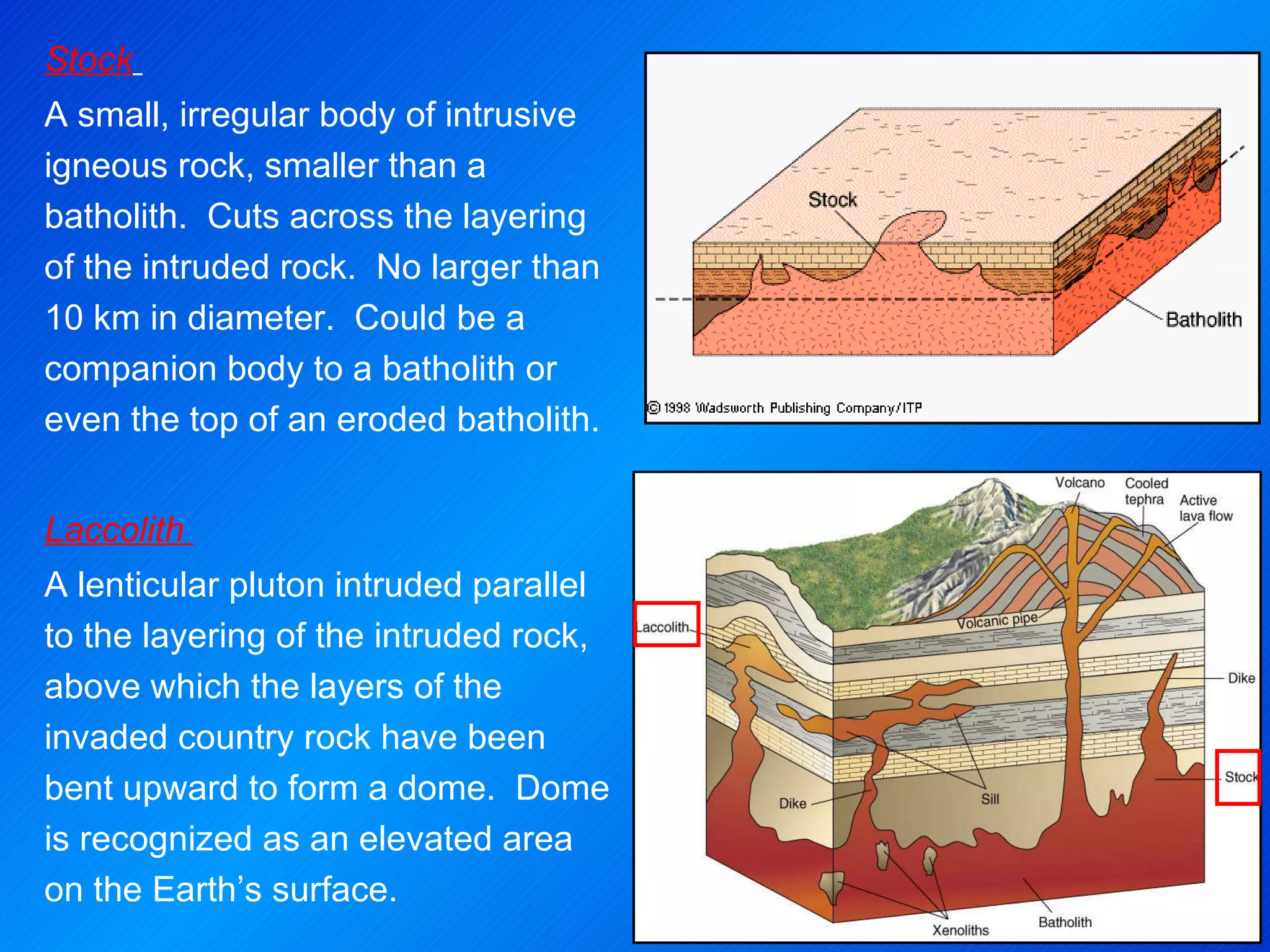 Stock   A small, irregular body of intrusive igneous rock, smaller than a batholith.  Cuts across the layering of the intruded rock.  No larger than 10 km in diameter.  Could be a companion body to a batholith or even the top of an eroded batholith.     Laccolith  A lenticular pluton intruded parallel to the layering of the intruded rock, above which the layers of the invaded country rock have been bent upward to form a dome.  Dome is recognized as an elevated area on the Earth’s surface. 