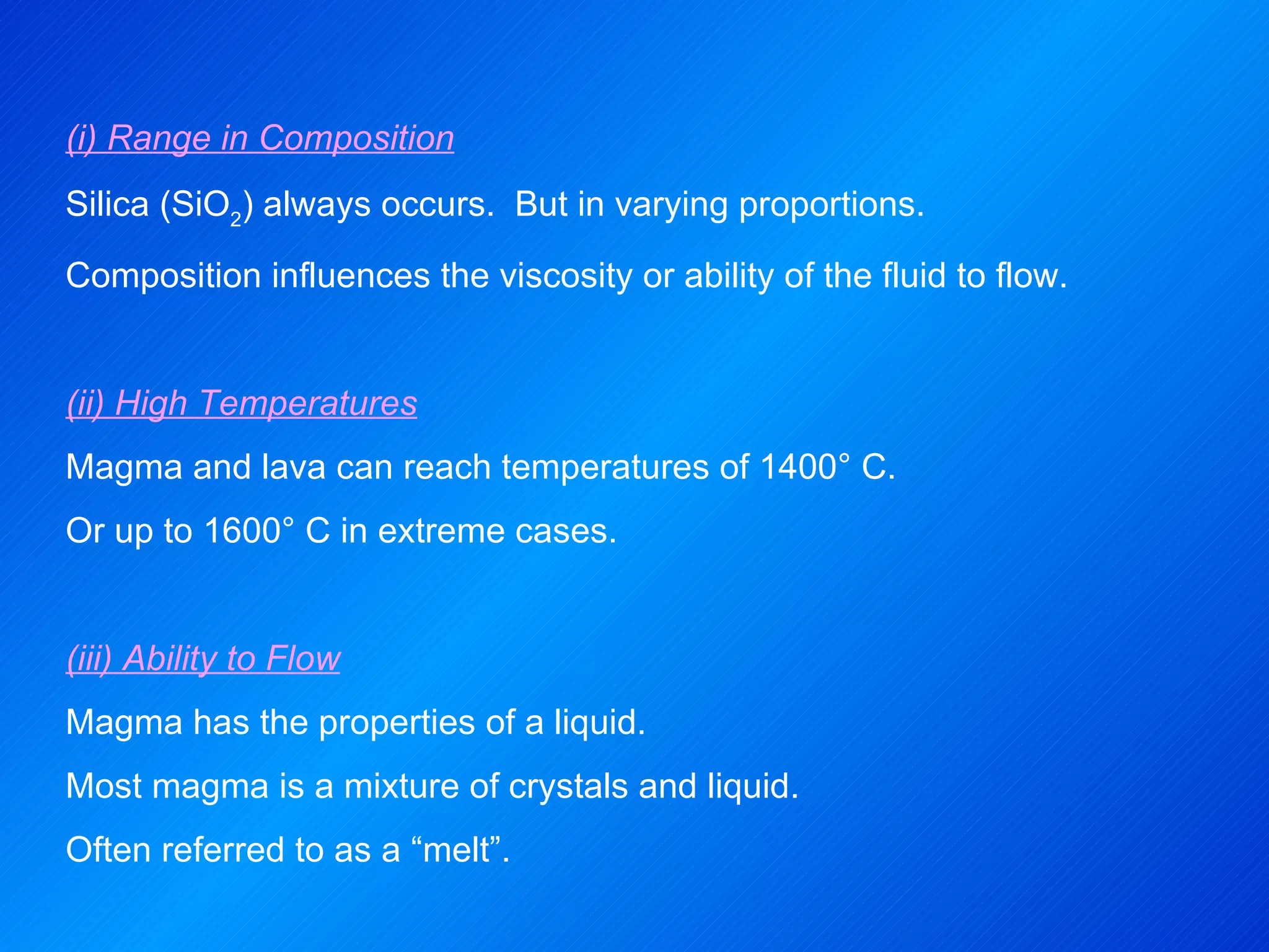 (i) Range in Composition Silica (SiO 2 ) always occurs.  But in varying proportions. Composition influences the viscosity or ability of the fluid to flow.   (ii) High Temperatures Magma and lava can reach temperatures of 1400° C. Or up to 1600° C in extreme cases.   (iii) Ability to Flow Magma has the properties of a liquid. Most magma is a mixture of crystals and liquid. Often referred to as a “melt”. 