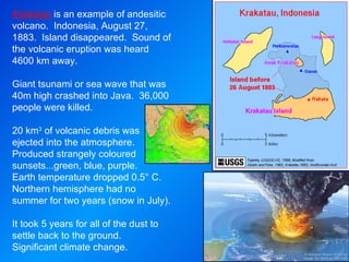 Krakatau  is an example of andesitic volcano.  Indonesia, August 27, 1883.  Island disappeared.  Sound of the volcanic eruption was heard 4600 km away. Giant tsunami or sea wave that was 40m high crashed into Java.  36,000 people were killed. 20 km 3  of volcanic debris was ejected into the atmosphere.  Produced strangely coloured sunsets...green, blue, purple.  Earth temperature dropped 0.5° C.  Northern hemisphere had no summer for two years (snow in July). It took 5 years for all of the dust to settle back to the ground.  Significant climate change. 