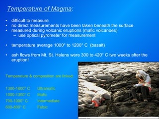 Temperature of Magma : difficult to measure no direct measurements have been taken beneath the surface measured during volcanic eruptions (mafic volcanoes) use optical pyrometer for measurement  temperature average 1000° to 1200° C  (basalt)   ash flows from Mt. St. Helens were 300 to 420° C two weeks after the eruption! Temperature & composition are linked: 1300-1600° C Ultramafic 1000-1300° C Mafic 700-1000° C Intermediate 600-800° C Felsic 