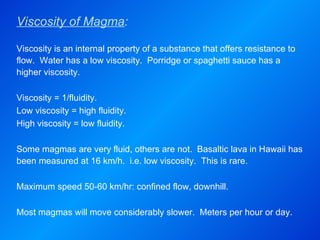 Viscosity of Magma : Viscosity is an internal property of a substance that offers resistance to flow.  Water has a low viscosity.  Porridge or spaghetti sauce has a higher viscosity.   Viscosity = 1/fluidity. Low viscosity = high fluidity. High viscosity = low fluidity.   Some magmas are very fluid, others are not.  Basaltic lava in Hawaii has been measured at 16 km/h.  i.e. low viscosity.  This is rare.   Maximum speed 50-60 km/hr: confined flow, downhill.   Most magmas will move considerably slower.  Meters per hour or day. 