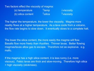 Two factors effect the viscosity of magma: (a) temperature  temp   viscosity (b) silica content  silica  viscosity   The higher the temperature, the lower the viscosity.  Magma more readily flows at a higher temperature.  As a lava cools from a volcano, the flow rate begins to slow down.  It eventually slows to a complete halt.     The lower the silica content, the more easily the magma will flow.  Basalts flow more freely than rhyolites.  Thinner lavas.  Better flowing magmas/lavas allow gas to escape.  Therefore not as explosive.  e.g. mafic.   If the magma has a high silica content, it is less runny (i.e. more viscous).  Felsic lavas are thick and slow-moving.  Therefore high silica = high viscosity (stickiness).   