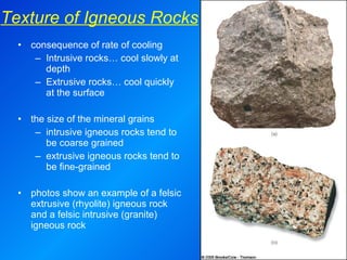consequence of rate of cooling Intrusive rocks… cool slowly at depth Extrusive rocks… cool quickly at the surface the size of the mineral grains intrusive igneous rocks tend to be coarse grained extrusive igneous rocks tend to be fine-grained photos show an example of a felsic extrusive (rhyolite) igneous rock and a felsic intrusive (granite) igneous rock Texture of Igneous Rocks 