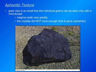 Aphanitic Texture grain size is so small that the individual grains can be seen only with a microscope magma cools very quickly the crystals did NOT have enough time to grow (aphanitic) 