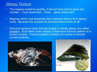 Glassy Texture The magma cooled so quickly, it did not have time to grow any crystals… it just quenched… froze… glass (silica-rich). Magmas which cool extremely fast (volcanic) tend to form glassy rocks.  Because the crystals do not have time to form at all. Extrusive igneous rocks that are largely or wholly glassy are called  obsidian .  Such felsic rocks display a distinctive fracture pattern on a broken surface.  Fracture pattern consists of a series of smooth curved surfaces. 