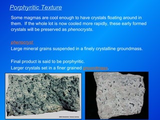 Porphyritic Texture Some magmas are cool enough to have crystals floating around in them.  If the whole lot is now cooled more rapidly, these early formed crystals will be preserved as  phenocrysts .   phenocryst  Large mineral grains suspended in a finely crystalline groundmass. Final product is said to be porphyritic. Larger crystals set in a finer grained  groundmass . 