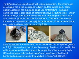 Tantalum  is a very useful metal with unique properties.  The major uses of tantalum are in the electronics industry and for cutting tools.  High quality capacitors are the major single use for tantalum.  Tantalum carbide is used in production of hard metal alloys for cutting tools.  Other tantalum alloys are important constituents of aero engines as well as in acid resistant pipes for the chemical industry.  Tantalum pins are used for medical purposes such as hip-joint replacement, since tantalum is the only metal that is not rejected by bodily fluids.   Cesium formate  is a water clear, water soluble fluid with a specific gravity of 2.3g/cc (two and one third times the density of water).  It is used in the oil industry as a drilling fluid where the properties of low viscosity, high SG and complete solution have significant benefits over traditional bentonite/barite drill muds in deep wells (> 4,575m/15,000 feet!).   