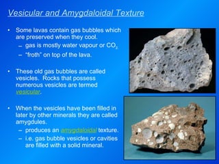 Vesicular and Amygdaloidal Texture Some lavas contain gas bubbles which are preserved when they cool. gas is mostly water vapour or CO 2. “ froth” on top of the lava. These old gas bubbles are called vesicles.  Rocks that possess numerous vesicles are termed  vesicular . When the vesicles have been filled in later by other minerals they are called amygdules. produces an  amygdaloidal  texture. i.e. gas bubble vesicles or cavities are filled with a solid mineral. 