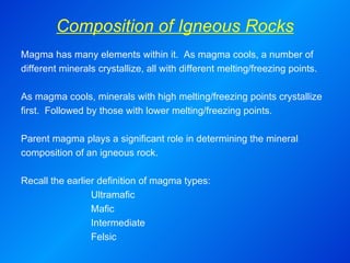 Composition of Igneous Rocks Magma has many elements within it.  As magma cools, a number of different minerals crystallize, all with different melting/freezing points. As magma cools, minerals with high melting/freezing points crystallize first.  Followed by those with lower melting/freezing points.   Parent magma plays a significant role in determining the mineral composition of an igneous rock.  Recall the earlier definition of magma types: Ultramafic Mafic Intermediate Felsic 