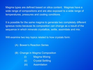 Magma types are defined based on silica content.  Magmas have a wide range of compositions and are also exposed to a wide range of temperatures, pressures and cooling conditions. It is possible for the same magma to generate two completely different igneous rocks because its composition can change as a result of the sequence in which minerals crystallize, settle, assimilate and mix.   Will examine two key topics related to how crystals form: (A)  Bowen’s Reaction Series (B)  Change in Magma Composition (i)  Magma Mixing (ii)  Crystal Settling (iii)  Assimilation 
