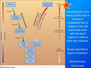 Important part of his theory is that once a mineral is crystallized from a magma it can still chemically react with the liquid magma in order to form new minerals. Bowen identified 2 types of reactions: Discontinuous Continuous 
