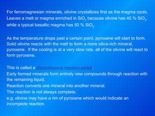 For ferromagnesian minerals, olivine crystallizes first as the magma cools. Leaves a melt or magma enriched in SiO 2  because olivine has 40 % SiO 2 , while a typical basaltic magma has 50 % SiO 2 .   As the temperature drops past a certain point, pyroxene will start to form.  Solid olivine reacts with the melt to form a more silica-rich mineral, pyroxene.  If the cooling is at a very slow rate, all of the olivine will react to form pyroxene.   This is called a  discontinuous reaction series . Early formed minerals form entirely new compounds through reaction with the remaining liquid. Reaction converts one mineral into another mineral. The reaction is not always complete. e.g. olivine may have a rim of pyroxene which would indicate an incomplete reaction. 