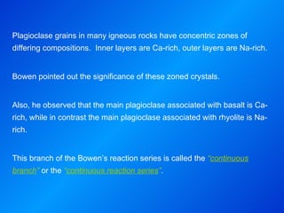 Plagioclase grains in many igneous rocks have concentric zones of differing compositions.  Inner layers are Ca-rich, outer layers are Na-rich. Bowen pointed out the significance of these zoned crystals. Also, he observed that the main plagioclase associated with basalt is Ca-rich, while in contrast the main plagioclase associated with rhyolite is Na-rich. This branch of the Bowen’s reaction series is called the  “ continuous branch ”  or the  “ continuous reaction series ” . 
