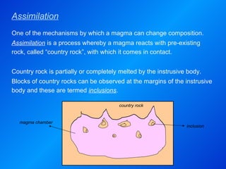 Assimilation magma chamber country  rock inclusion One of the mechanisms by which a magma can change composition. Assimilation   is   a process whereby a magma reacts with pre-existing rock, called “country rock”, with which it comes in contact.   Country rock is partially or completely melted by the instrusive body. Blocks of country rocks can be observed at the margins of the instrusive body and these are termed  inclusions . 