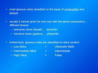 most igneous rocks classified on the basis of  composition  and  texture usually 2 names given for one rock with the same composition… different texture  extrusive name (basalt) … aphanitic intrusive name (gabbro) … phaneritic furthermore, igneous rocks are classified on silica content: Low Silica  =  Ultramafic Mafic Intermediate Silica  =  Intermediate High Silica  =  Felsic 