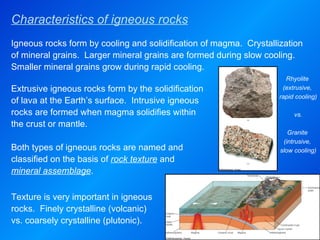 Characteristics of igneous rocks Rhyolite  (extrusive,  rapid cooling) vs. Granite  (intrusive,  slow cooling) Extrusive igneous rocks form by the solidification of lava at the Earth’s surface.  Intrusive igneous rocks are formed when magma solidifies within the crust or mantle.  Both types of igneous rocks are named and classified on the basis of  rock texture  and  mineral assemblage . Igneous rocks form by cooling and solidification of magma.  Crystallization of mineral grains.  Larger mineral grains are formed during slow cooling.  Smaller mineral grains grow during rapid cooling.  Texture is very important in igneous rocks.  Finely crystalline (volcanic) vs. coarsely crystalline (plutonic). 