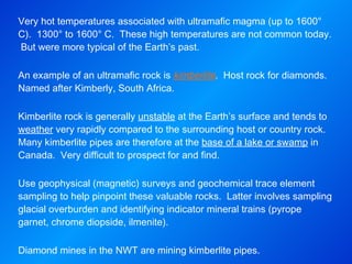 Very hot temperatures associated with ultramafic magma (up to 1600° C).  1300° to 1600° C.  These high temperatures are not common today.  But were more typical of the Earth’s past.   An example of an ultramafic rock is  kimberlite .  Host rock for diamonds.  Named after Kimberly, South Africa.   Kimberlite rock is generally  unstable  at the Earth’s surface and tends to  weather  very rapidly compared to the surrounding host or country rock.  Many kimberlite pipes are therefore at the  base of a lake or swamp  in Canada.  Very difficult to prospect for and find. Use geophysical (magnetic) surveys and geochemical trace element sampling to help pinpoint these valuable rocks.  Latter involves sampling glacial overburden and identifying indicator mineral trains (pyrope garnet, chrome diopside, ilmenite).   Diamond mines in the NWT are mining kimberlite pipes. 