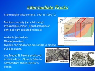 Intermediate Rocks andesite diorite Intermediate silica content.  700° to 1000° C.   Medium viscosity (i.e. a bit runny).  Intermediate colour.  Equal amounts of  dark and light coloured minerals. Andesite (extrusive). Diorite(intrusive). Syenite and monzonite are similar to granite, but less quartz. e.g. Mount St. Helens produced andesitic lava.  Close to felsic in composition: dacitic (62-63 % silica). 