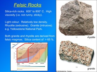 Felsic Rocks granite rhyolite Silica-rich rocks.  600° to 800° C.  High viscosity (i.e. not runny, sticky).   Light colour.  Relatively low density.  Rhyolite (extrusive).  Granite (intrusive).  e.g. Yellowstone National Park.   Both granite and rhyolite are derived from felsic magmas.  Silica content of  > 65 %.  