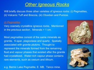 Other Igneous Rocks (i) Pegmatites Very coarsely crystalline igneous rocks.  Mentioned in the previous section.  Minerals > 1 cm.   Most pegmatites consist of the same minerals as granite.  K-spar, plagioclase and quartz.  Spatially associated with granite plutons.  Thought to represent the minerals formed from the remaining fluid and vapour phases that existed after the granite had crystallized.  Water-rich vapour phase contains rare elements, such as cesium and lithium.   e.g.  Bernic Lake Pegmatite, E. MB.  Tanco mine. Will briefly discuss three other varieties of igneous rocks: (i) Pegmatites, (ii) Volcanic Tuff and Breccia, (iii) Obsidian and Pumice. 