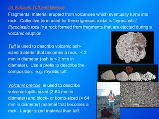 (ii) Volcanic Tuff and Breccia Fragmental material erupted from volcanoes which eventually turns into rock.  Collective term used for these igneous rocks is “pyroclastic”.  Pyroclastic rock  is  a rock formed from fragments that are ejected during a volcanic eruption. Tuff  is used to describe volcanic ash-sized material that becomes a rock.  < 2 mm in diameter (ash is < 2 mm in diameter).  Use a prefix to describe the composition.  e.g. rhyolitic tuff.   Volcanic breccia   is used to describe volcanic lapilli- sized (2-64 mm in diameter) and block- or bomb-sized (> 64 mm in diameter) material that becomes a rock.  Larger sized material than tuff. 