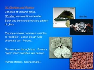 obsidian Scoria Pumice (iii) Obsidian and Pumice Varieties of volcanic glass. Obsidian  was mentioned earlier. Black and conchoidal fracture pattern of glass.   Pumice  contains numerous vesicles or “bubbles”.  Looks like an Aero chocolate bar.  Porous. Gas escapes through lava.  Forms a “ froth ” which solidifies into pumice. Pumice (felsic).  Scoria (mafic). 