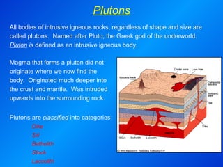 Plutons Magma that forms a pluton did not originate where we now find the body.  Originated much deeper into the crust and mantle.  Was intruded upwards into the surrounding rock.   Plutons are  classified  into categories: Dike Sill Batholith  Stock  Laccolith  All bodies of intrusive igneous rocks, regardless of shape and size are called plutons.  Named after Pluto, the Greek god of the underworld.  Pluton  is  defined as an intrusive igneous body. 