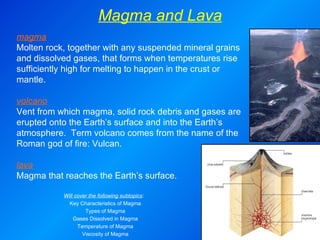 Magma and Lava magma Molten rock, together with any suspended mineral grains and dissolved gases, that forms when temperatures rise sufficiently high for melting to happen in the crust or mantle.   volcano Vent from which magma, solid rock debris and gases are erupted onto the Earth’s surface and into the Earth’s atmosphere.  Term volcano comes from the name of the Roman god of fire: Vulcan.   lava Magma that reaches the Earth’s surface. Will cover the following subtopics :  Key Characteristics of Magma Types of Magma Gases Dissolved in Magma Temperature of Magma Viscosity of Magma 