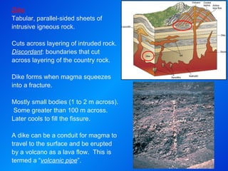 Dike Tabular, parallel-sided sheets of intrusive igneous rock.  Cuts across layering of intruded rock.  Discordant : boundaries that cut across layering of the country rock. Dike forms when magma squeezes into a fracture.   Mostly small bodies (1 to 2 m across).  Some greater than 100 m across.  Later cools to fill the fissure.  A dike can be a conduit for magma to travel to the surface and be erupted by a volcano as a lava flow.  This is termed a “ volcanic pipe ”. 