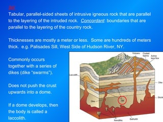 Sill  Tabular, parallel-sided sheets of intrusive igneous rock that are parallel to the layering of the intruded rock.  Concordant : boundaries that are parallel to the layering of the country rock.   Thicknesses are mostly a meter or less.  Some are hundreds of meters thick.  e.g. Palisades Sill, West Side of Hudson River, NY. Commonly occurs together with a series of dikes (dike “swarms”). Does not push the crust upwards into a dome.  If a dome develops, then the body is called a laccolith. 