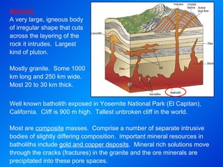 Batholith  A very large, igneous body of irregular shape that cuts across the layering of the rock it intrudes.  Largest kind of pluton.  Mostly granite.  Some 1000 km long and 250 km wide.  Most 20 to 30 km thick. Well known batholith exposed in Yosemite National Park (El Capitan), California.  Cliff is 900 m high.  Tallest unbroken cliff in the world.   Most are  composite  masses.  Comprise a number of separate intrusive bodies of slightly differing composition.  Important mineral resources in batholiths include  gold and copper deposits .  Mineral rich solutions move through the cracks (fractures) in the granite and the ore minerals are precipitated into these pore spaces. 