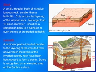 Stock   A small, irregular body of intrusive igneous rock, smaller than a batholith.  Cuts across the layering of the intruded rock.  No larger than 10 km in diameter.  Could be a companion body to a batholith or even the top of an eroded batholith.     Laccolith  A lenticular pluton intruded parallel to the layering of the intruded rock, above which the layers of the invaded country rock have been bent upward to form a dome.  Dome is recognized as an elevated area on the Earth’s surface. 