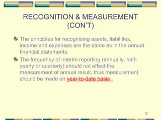 12
RECOGNITION & MEASUREMENT
(CON’T)
The principles for recognising assets, liabilities,
income and expenses are the same as in the annual
financial statements.
The frequency of interim reporting (annually, half-
yearly or quarterly) should not effect the
measurement of annual result, thus measurement
should be made on year-to-date basis
 