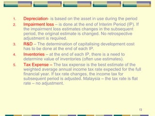 13
1. Depreciation- is based on the asset in use during the period
2. Impairment loss – is done at the end of Interim Period (IP). If
the impairment loss estimates changes in the subsequent
period, the original estimate is changed. No retrospective
adjustment is required.
3. R&D – The determination of capitalising development cost
has to be done at the end of each IP.
4. Inventories – at the end of each IP, there is a need to
determine value of inventories (often use estimates).
5. Tax Expense – The tax expense is the best estimate of the
weighted average annual income tax rate expected for the full
financial year. If tax rate changes, the income tax for
subsequent period is adjusted. Malaysia – the tax rate is flat
rate – no adjustment.
 