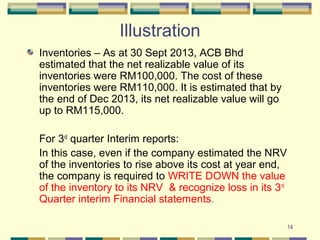 14
Illustration
Inventories – As at 30 Sept 2013, ACB Bhd
estimated that the net realizable value of its
inventories were RM100,000. The cost of these
inventories were RM110,000. It is estimated that by
the end of Dec 2013, its net realizable value will go
up to RM115,000.
For 3rd
quarter Interim reports:
In this case, even if the company estimated the NRV
of the inventories to rise above its cost at year end,
the company is required to WRITE DOWN the value
of the inventory to its NRV & recognize loss in its 3rd
Quarter interim Financial statements.
 