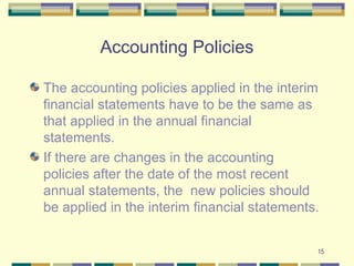 Accounting Policies
The accounting policies applied in the interim
financial statements have to be the same as
that applied in the annual financial
statements.
If there are changes in the accounting
policies after the date of the most recent
annual statements, the new policies should
be applied in the interim financial statements.
15
 