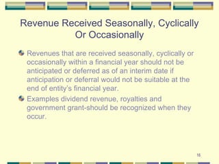 Revenue Received Seasonally, Cyclically
Or Occasionally
Revenues that are received seasonally, cyclically or
occasionally within a financial year should not be
anticipated or deferred as of an interim date if
anticipation or deferral would not be suitable at the
end of entity’s financial year.
Examples dividend revenue, royalties and
government grant-should be recognized when they
occur.
16
 
