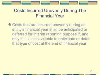 Costs Incurred Unevenly During The
Financial Year
Costs that are incurred unevenly during an
entity’s financial year shall be anticipated or
deferred for interim reporting purpose if, and
only if, it is also suitable to anticipate or defer
that type of cost at the end of financial year
17
 