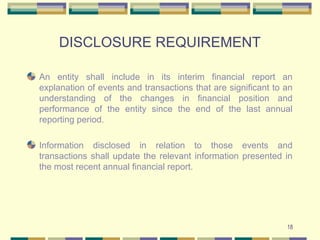DISCLOSURE REQUIREMENT
An entity shall include in its interim financial report an
explanation of events and transactions that are significant to an
understanding of the changes in financial position and
performance of the entity since the end of the last annual
reporting period.
Information disclosed in relation to those events and
transactions shall update the relevant information presented in
the most recent annual financial report.
18
 